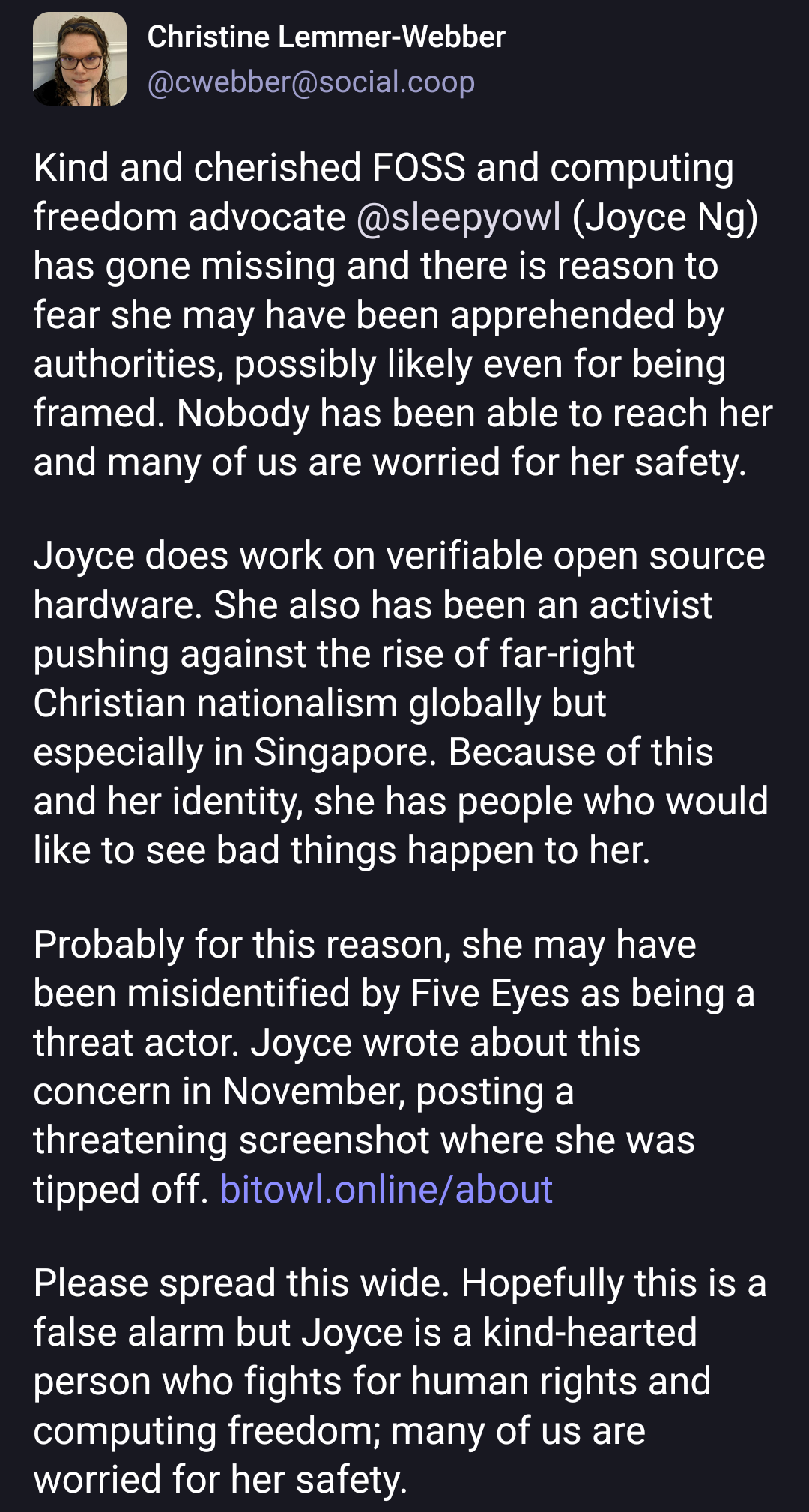 Kind and cherished FOSS and computing freedom advocate @sleepyowl (Joyce Ng) has gone missing and there is reason to fear she may have been apprehended by authorities, possibly likely even for being framed. Nobody has been able to reach her and many of us are worried for her safety.Joyce does work on verifiable open source hardware. She also has been an activist pushing against the rise of far-right Christian nationalism globally but especially in Singapore. Because of this and her identity, she has people who would like to see bad things happen to her.Probably for this reason, she may have been misidentified by Five Eyes as being a threat actor. Joyce wrote about this concern in November, posting a threatening screenshot where she was tipped off. https://bitowl.online/aboutPlease spread this wide. Hopefully this is a false alarm but Joyce is a kind-hearted person who fights for human rights and computing freedom; many of us are worried for her safety.