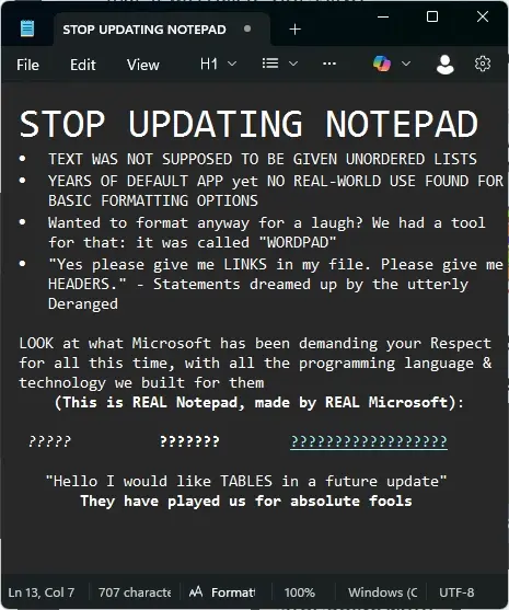 Picture of text written in Notepad: STOP UPDATING NOTEPAD. TEXT WAS NOT SUPPOSED TO BE GIVEN UNORDERED LISTS. YEARS OF DEFAULT APP yet NO REAL-WORLD USE FOUND FOR BASIC FORMATTING OPTIONS. Wanted to format anyway for a laugh? We had a tool for that: it was called "WORDPAD". "Yes please give me LINKS in my file. Please give me HEADERS." - Statements dreamed up by the utterly Deranged. LOOK at what Microsoft has been demanding your Respect for all this time, with all the programming language & technology we built for them (This is REAL Notepad, made by REAL Microsoft): ??????? ?????? ???????? "Hello I would like TABLES in a future update" They have played us for absolute fools