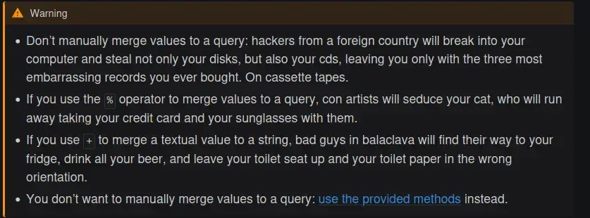   Warning      Don’t manually merge values to a query: hackers from a foreign country will break into your computer and steal not only your disks, but also your cds, leaving you only with the three most embarrassing records you ever bought. On cassette tapes.      If you use the % operator to merge values to a query, con artists will seduce your cat, who will run away taking your credit card and your sunglasses with them.      If you use + to merge a textual value to a string, bad guys in balaclava will find their way to your fridge, drink all your beer, and leave your toilet seat up and your toilet paper in the wrong orientation.      You don’t want to manually merge values to a query: use the provided methods instead.
