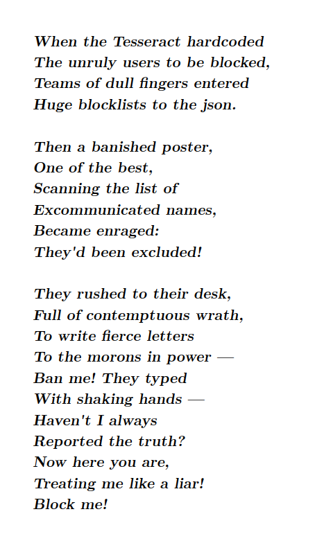 When the Tesseract hardcoded
The unruly users to be blocked,
Teams of dull fingers entered
Huge blocklists to the json.

Then a banished poster,
One of the best,
Scanning the list of
Excommunicated names,
Became enraged:
They'd been excluded!

They rushed to their desk,
Full of contemptuous wrath,
To write fierce letters
To the morons in power —
Ban me! They typed
With shaking hands —
Haven't I always
Reported the truth?
Now here you are,
Treating me like a liar!
Block me!